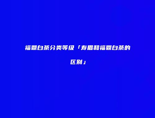 福鼎白茶分类等级「寿眉和福鼎白茶的区别」