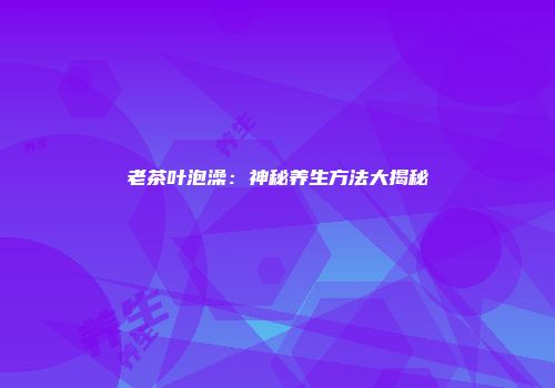 老茶叶泡澡：神秘养生方法大揭秘