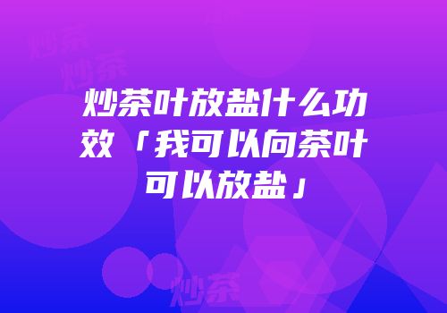 炒茶叶放盐什么功效「我可以向茶叶可以放盐」
