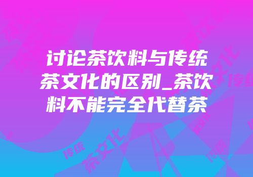 讨论茶饮料与传统茶文化的区别_茶饮料不能完全代替茶