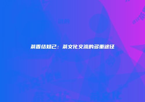 茶香结知己：茶文化交流的多重途径