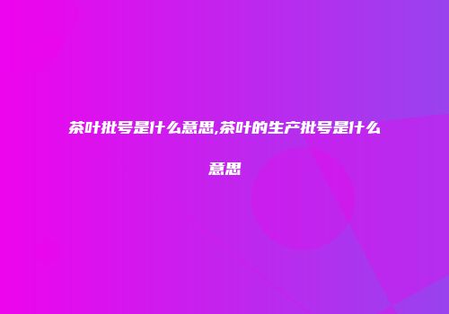 茶叶批号是什么意思,茶叶的生产批号是什么意思