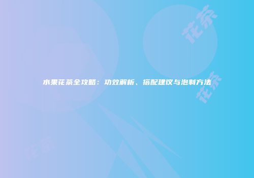 水果花茶全攻略：功效解析、搭配建议与泡制方法