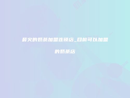 最火的奶茶加盟连锁店_目前可以加盟的奶茶店