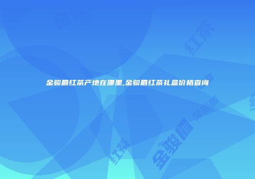 金骏眉红茶产地在哪里,金骏眉红茶礼盒价格查询