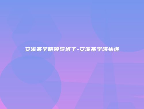 安溪茶学院领导班子-安溪茶学院快递