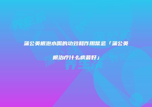 蒲公英根泡水喝的功效和作用禁忌「蒲公英根治疗什么病最好」