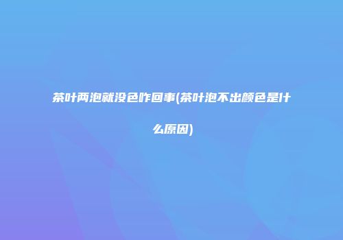 茶叶两泡就没色咋回事(茶叶泡不出颜色是什么原因)
