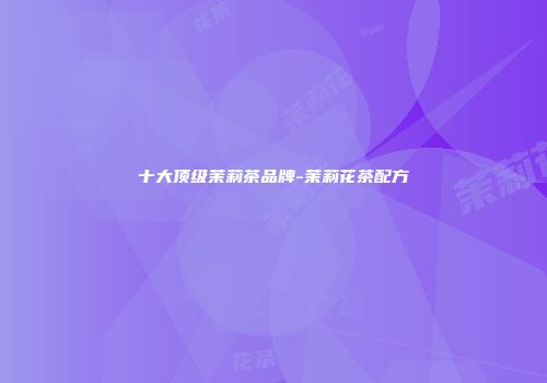 十大顶级茉莉茶品牌-茉莉花茶配方