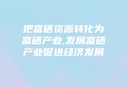 把富硒资源转化为富硒产业,发展富硒产业促进经济发展