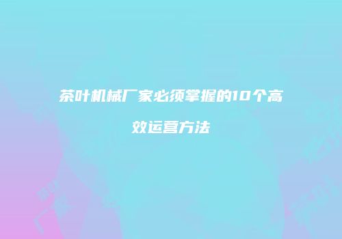 茶叶机械厂家必须掌握的10个高效运营方法
