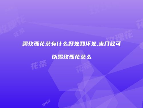喝玫瑰花茶有什么好处和坏处,来月经可以喝玫瑰花茶么