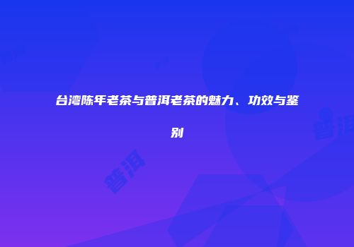 台湾陈年老茶与普洱老茶的魅力、功效与鉴别