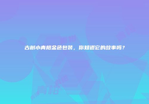 古树小青柑金色包装，你知道它的故事吗？