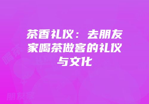 茶香礼仪：去朋友家喝茶做客的礼仪与文化