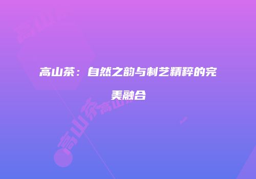 高山茶：自然之韵与制艺精粹的完美融合