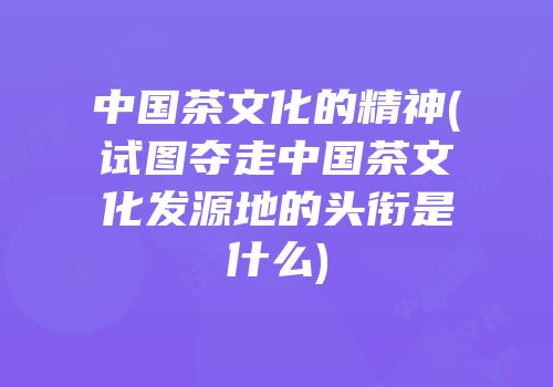 中国茶文化的精神(试图夺走中国茶文化发源地的头衔是什么)