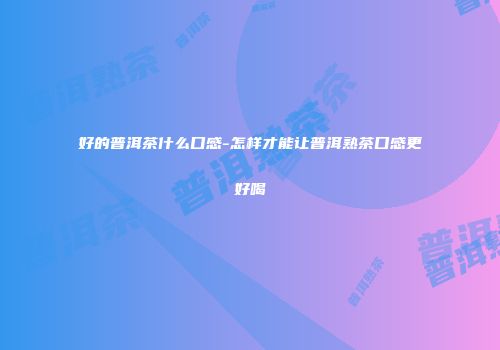 好的普洱茶什么口感-怎样才能让普洱熟茶口感更好喝