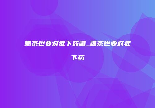 喝茶也要对症下药嘛_喝茶也要对症下药