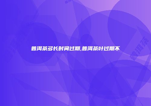 普洱茶多长时间过期,普洱茶叶过期不