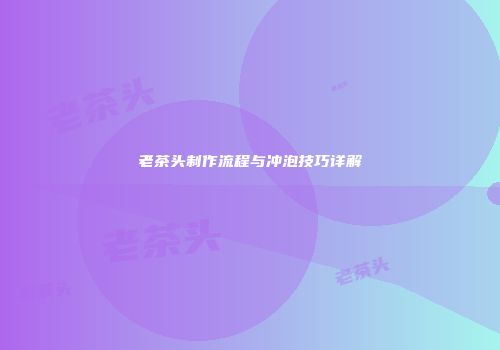 老茶头制作流程与冲泡技巧详解