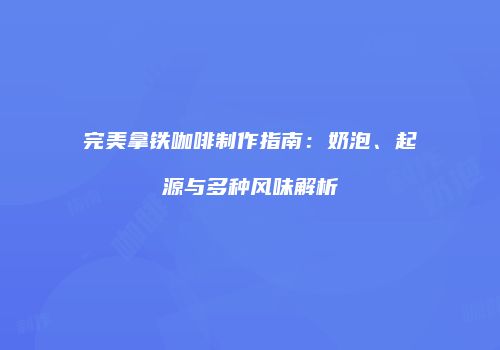 完美拿铁咖啡制作指南：奶泡、起源与多种风味解析