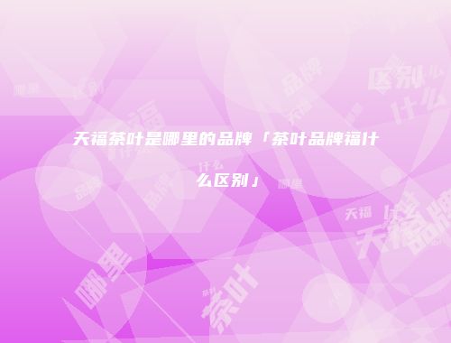 天福茶叶是哪里的品牌「茶叶品牌福什么区别」