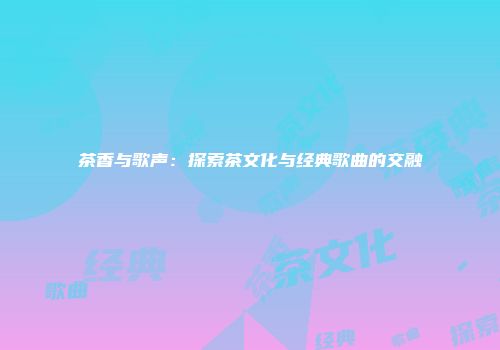 茶香与歌声：探索茶文化与经典歌曲的交融