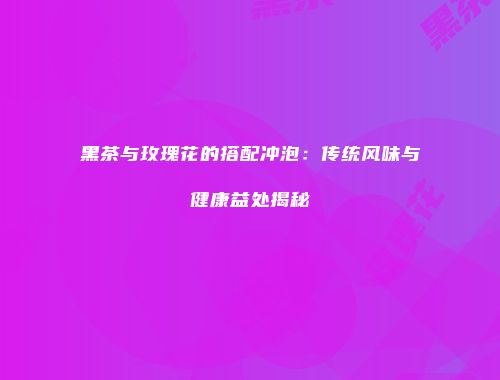 黑茶与玫瑰花的搭配冲泡：传统风味与健康益处揭秘