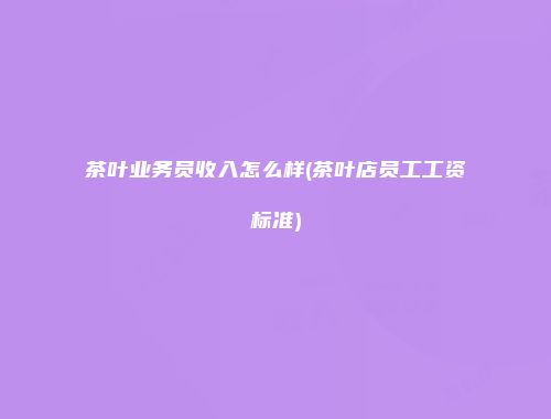 茶叶业务员收入怎么样(茶叶店员工工资标准)