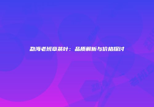勐海老班章茶叶：品质解析与价格探讨