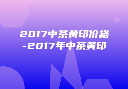 2017中茶黄印价格-2017年中茶黄印