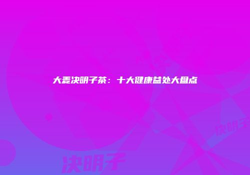 大麦决明子茶：十大健康益处大盘点