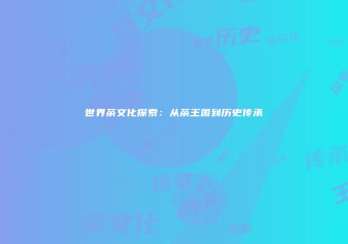 世界茶文化探索：从茶王国到历史传承
