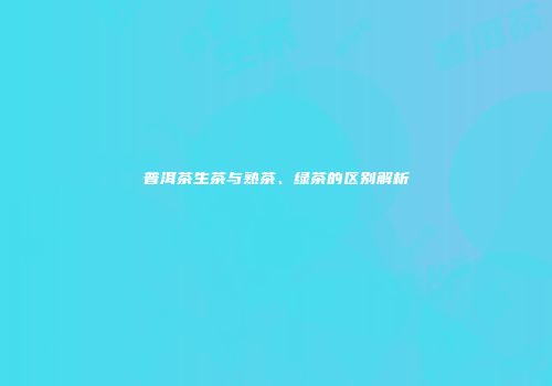 普洱茶生茶与熟茶、绿茶的区别解析