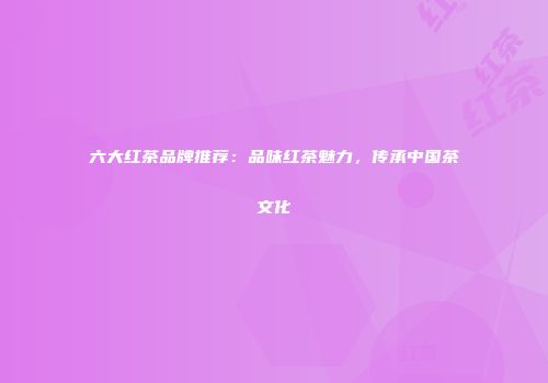 六大红茶品牌推荐：品味红茶魅力，传承中国茶文化