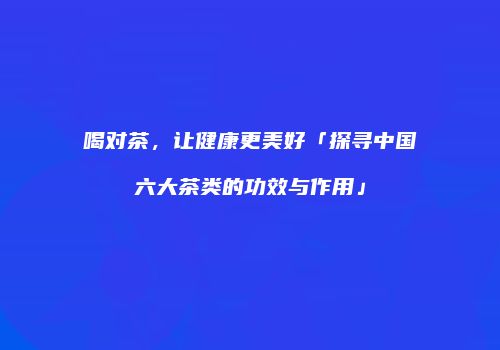 喝对茶，让健康更美好「探寻中国六大茶类的功效与作用」