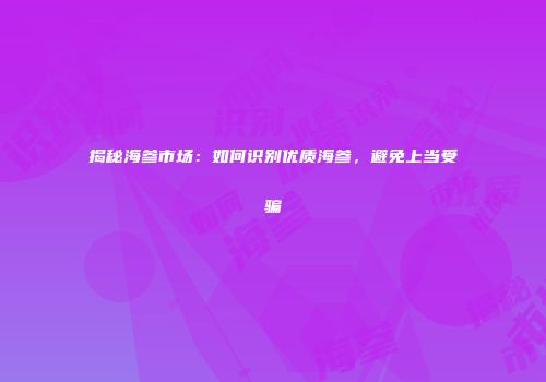 揭秘海参市场：如何识别优质海参，避免上当受骗