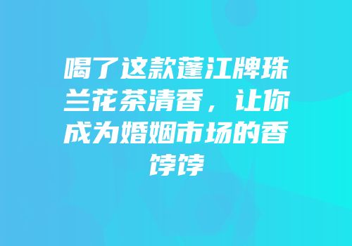 喝了这款蓬江牌珠兰花茶清香，让你成为婚姻市场的香饽饽