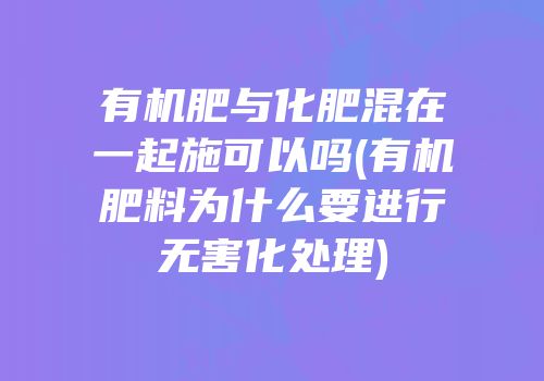 有机肥与化肥混在一起施可以吗(有机肥料为什么要进行无害化处理)