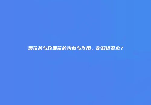 菊花茶与玫瑰花的功效与作用，你知道多少？