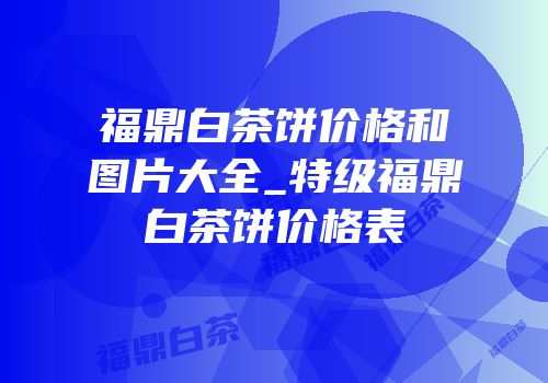 福鼎白茶饼价格和图片大全_特级福鼎白茶饼价格表