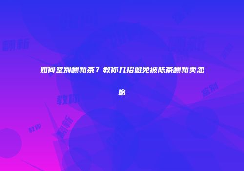 如何鉴别翻新茶？教你几招避免被陈茶翻新卖忽悠