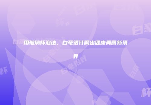 用玻璃杯泡法，白毫银针喝出健康美丽新境界