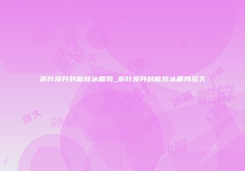 茶叶没开封能放冰箱吗_茶叶没开封能放冰箱吗多久