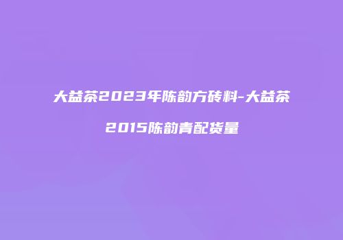 大益茶2023年陈韵方砖料-大益茶2015陈韵青配货量