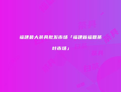 福建最大茶具批发市场「福建省福鼎茶叶市场」