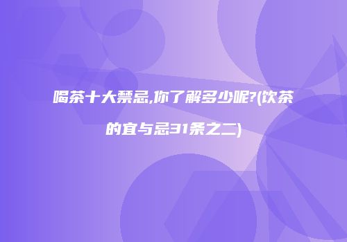 喝茶十大禁忌,你了解多少呢?(饮茶的宜与忌31条之二)