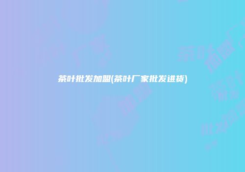 茶叶批发加盟(茶叶厂家批发进货)