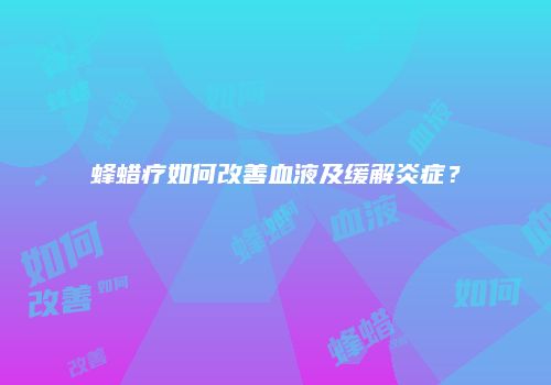 蜂蜡疗如何改善血液及缓解炎症？